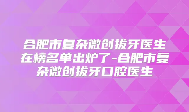 合肥市复杂微创拔牙医生在榜名单出炉了-合肥市复杂微创拔牙口腔医生