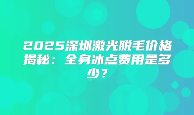 2025深圳激光脱毛价格揭秘：全身冰点费用是多少？