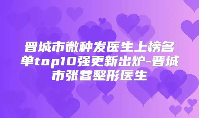 晋城市微种发医生上榜名单top10强更新出炉-晋城市张蓉整形医生
