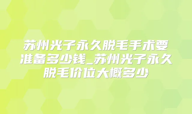 苏州光子永久脱毛手术要准备多少钱_苏州光子永久脱毛价位大概多少