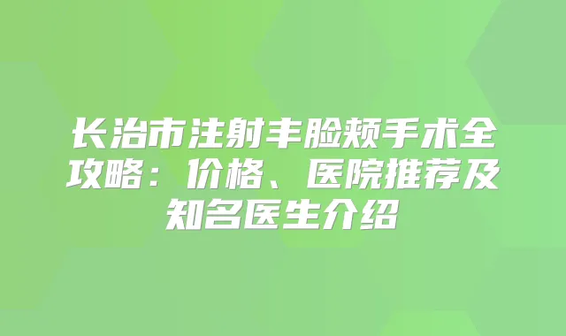 长治市注射丰脸颊手术全攻略：价格、医院推荐及知名医生介绍