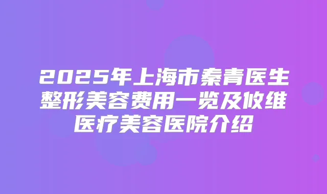 2025年上海市秦青医生整形美容费用一览及攸维医疗美容医院介绍