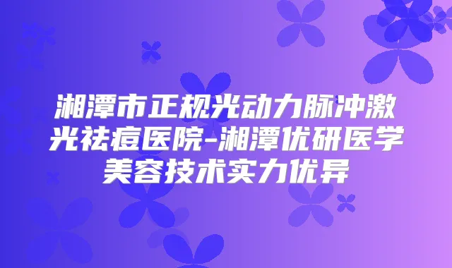 湘潭市正规光动力脉冲激光祛痘医院-湘潭优研医学美容技术实力优异