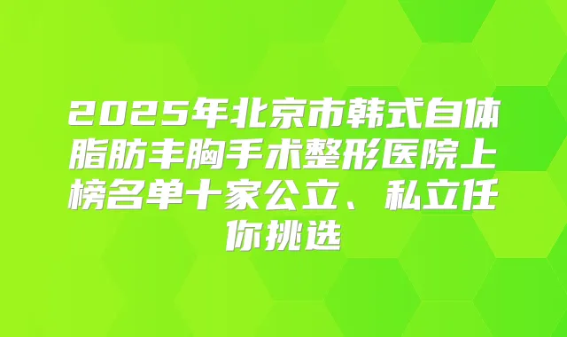 2025年北京市韩式自体脂肪丰胸手术整形医院上榜名单十家公立、私立任你挑选