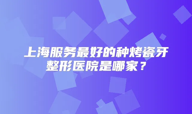 上海服务好的种烤瓷牙整形医院是哪家?
