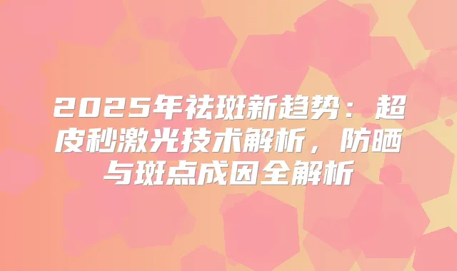 2025年祛斑新趋势:超皮秒激光技术解析,防晒与斑点成因全解析