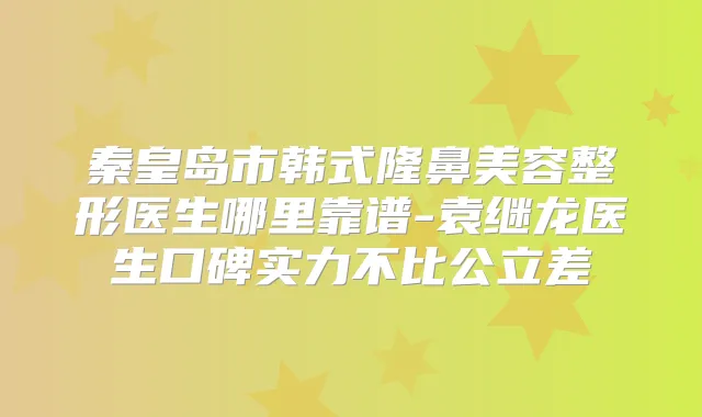秦皇岛市韩式隆鼻美容整形医生哪里靠谱-袁继龙医生口碑实力不比公立差