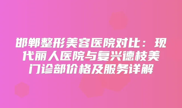 邯郸整形美容医院对比:现代丽人医院与复兴德枝美门诊部价格及服务详解