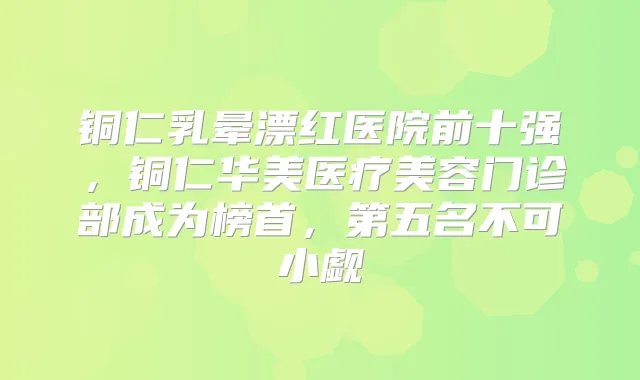 铜仁乳晕漂红医院前十强,铜仁华美医疗美容门诊部成为榜首,第五名不可小觑