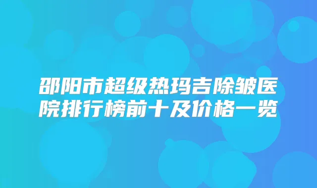 邵阳市超级热玛吉除皱医院排行榜前十及价格一览