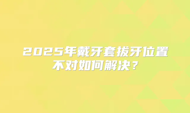 2025年戴牙套拔牙位置不对如何解决？