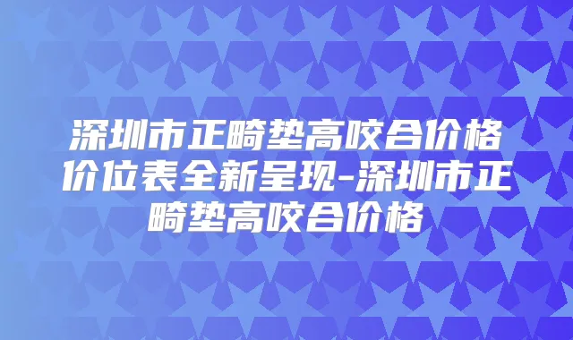 深圳市正畸垫高咬合价格价位表全新呈现-深圳市正畸垫高咬合价格