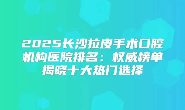 2025长沙拉皮手术口腔机构医院排名:榜单揭晓十大热门选择