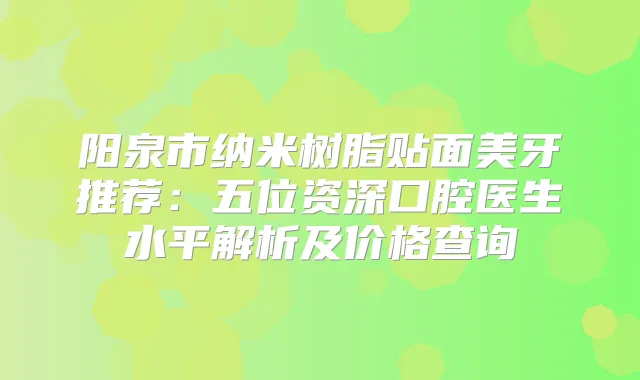 阳泉市纳米树脂贴面美牙推荐：五位资深口腔医生水平解析及价格查询
