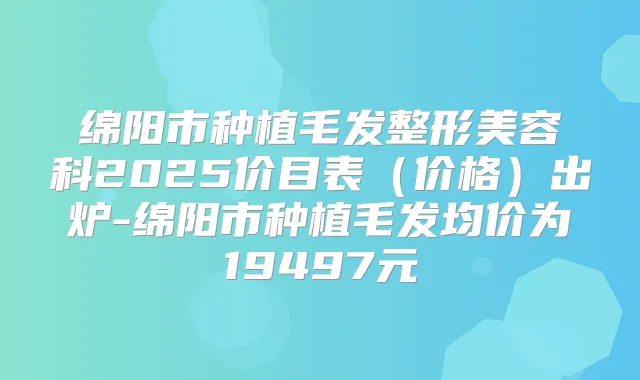 绵阳市种植毛发整形美容科2025价目表（价格）出炉-绵阳市种植毛发均价为19497元