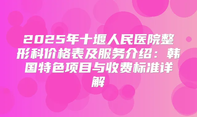 2025年十堰人民医院整形科价格表及服务介绍：韩国特色项目与收费标准详解