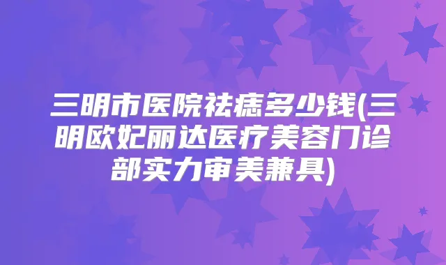三明市医院祛痣多少钱(三明欧妃丽达医疗美容门诊部实力审美兼具)
