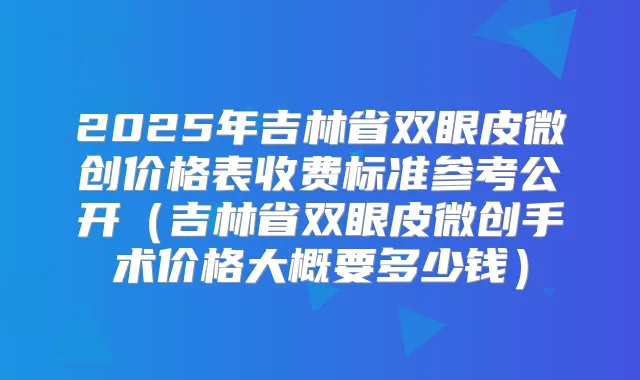 2025年吉林省双眼皮微创价格表收费标准参考公开（吉林省双眼皮微创手术价格大概要多少钱）