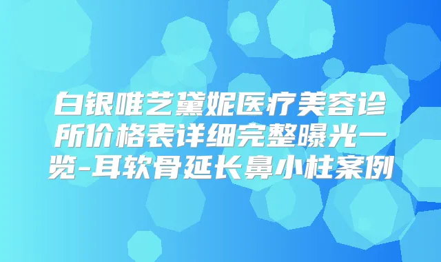 白银唯艺黛妮医疗美容诊所价格表详细完整曝光一览-耳软骨延长鼻小柱案例