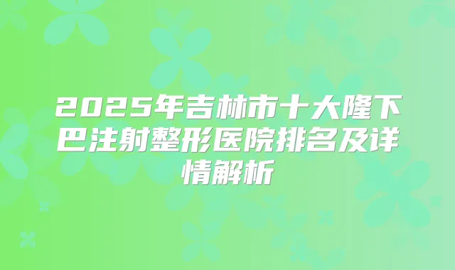 2025年吉林市十大隆下巴注射整形医院排名及详情解析