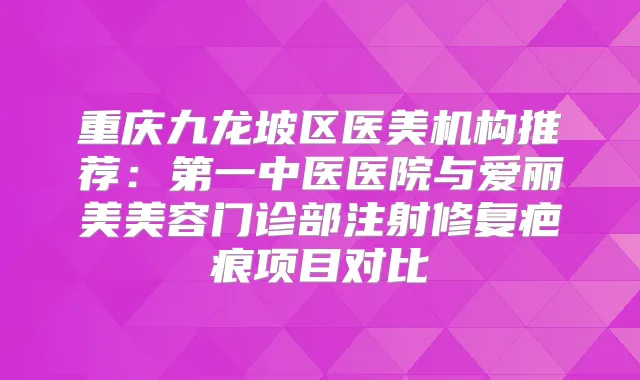 重庆九龙坡区医美机构推荐：第一中医医院与爱丽美美容门诊部注射修复疤痕项目对比