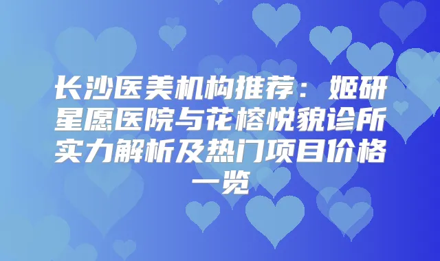 长沙医美机构推荐：姬研星愿医院与花榕悦貌诊所实力解析及热门项目价格一览