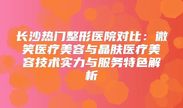长沙热门整形医院对比:微笑医疗美容与晶肤医疗美容技术实力与服务特色解析