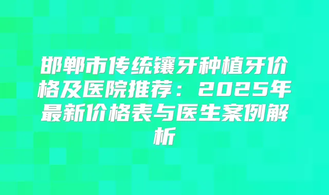 邯郸市传统镶牙种植牙价格及医院推荐：2025年新价格表与医生案例解析