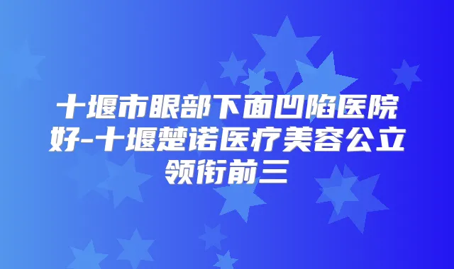 十堰市眼部下面凹陷医院好-十堰楚诺医疗美容公立领衔前三
