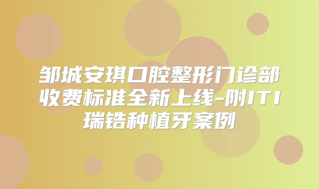 邹城安琪口腔整形门诊部收费标准全新上线-附ITI瑞锆种植牙案例