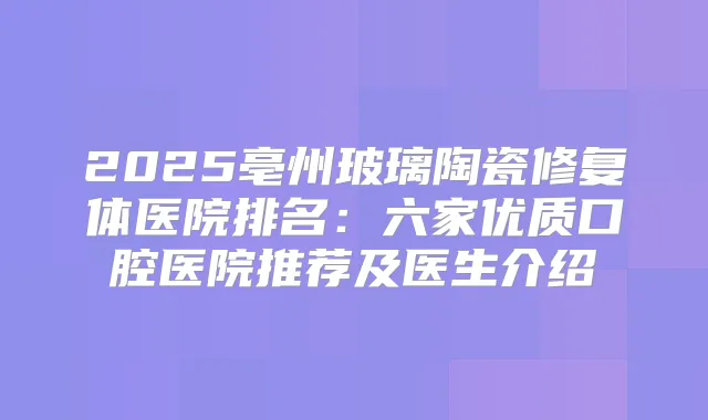 2025亳州玻璃陶瓷修复体医院排名：六家优质口腔医院推荐及医生介绍