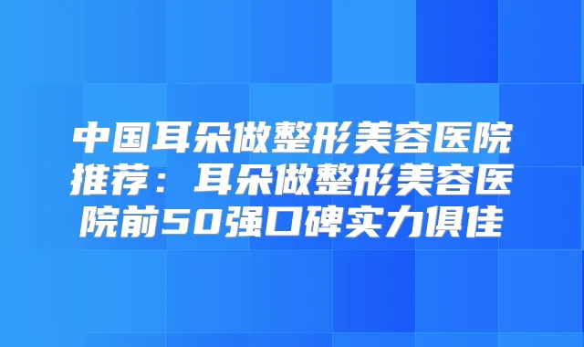 中国耳朵做整形美容医院推荐：耳朵做整形美容医院前50强口碑实力俱佳