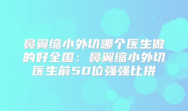 鼻翼缩小外切哪个医生做的好全国：鼻翼缩小外切医生前50位强强比拼