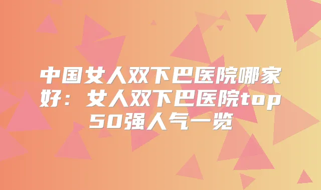 中国女人双下巴医院哪家好：女人双下巴医院top50强人气一览