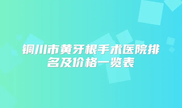 铜川市黄牙根手术医院排名及价格一览表
