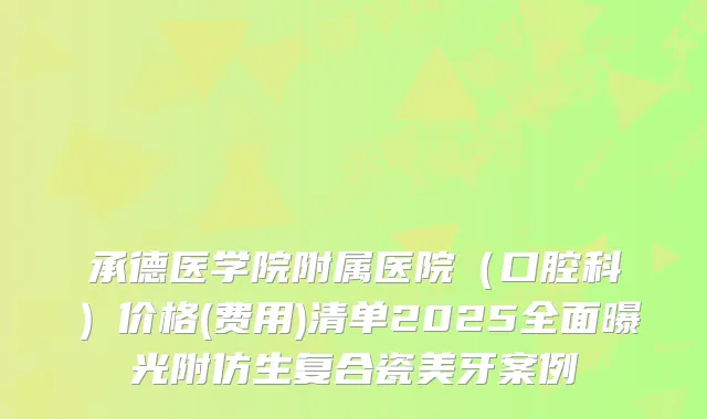 承德医学院附属医院（口腔科）价格(费用)清单2025全面曝光附仿生复合瓷美牙案例