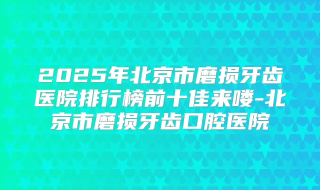 2025年北京市磨损牙齿医院排行榜前十佳来喽-北京市磨损牙齿口腔医院