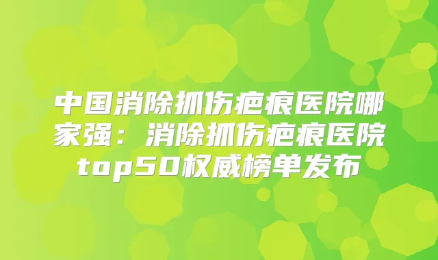 中国消除抓伤疤痕医院哪家强:消除抓伤疤痕医院top50榜单发布