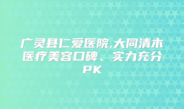 广灵县仁爱医院,大同清木医疗美容口碑、实力充分PK