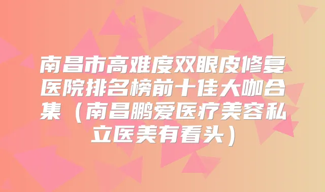 南昌市高难度双眼皮修复医院排名榜前十佳大咖合集（南昌鹏爱医疗美容私立医美有看头）