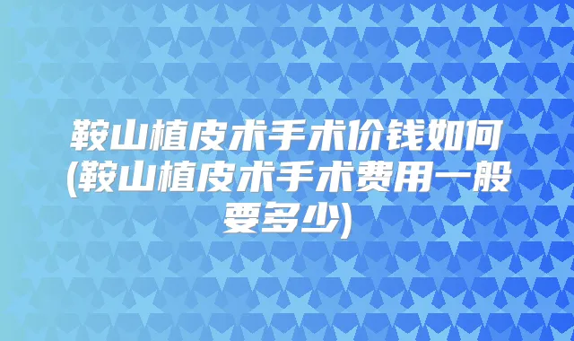 鞍山植皮术手术价钱如何(鞍山植皮术手术费用一般要多少)