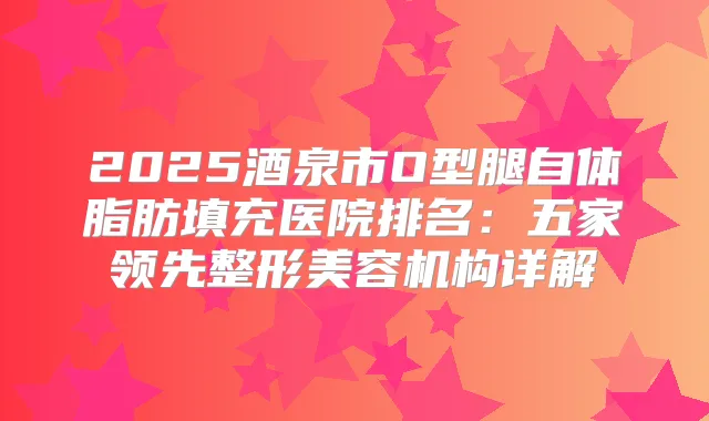 2025酒泉市O型腿自体脂肪填充医院排名：五家领先整形美容机构详解