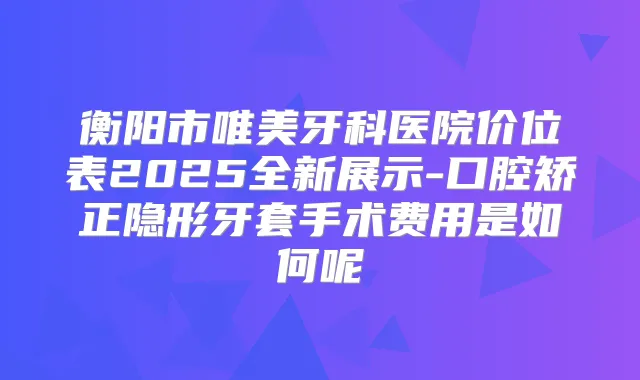 衡阳市唯美牙科医院价位表2025全新展示-口腔矫正隐形牙套手术费用是如何呢
