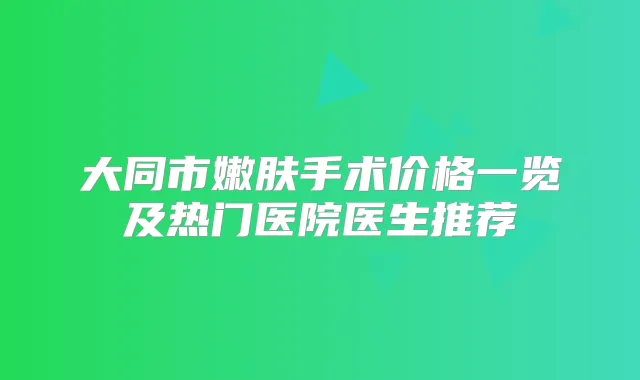 大同市嫩肤手术价格一览及热门医院医生推荐