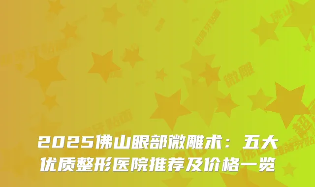 2025佛山眼部微雕术：五大优质整形医院推荐及价格一览