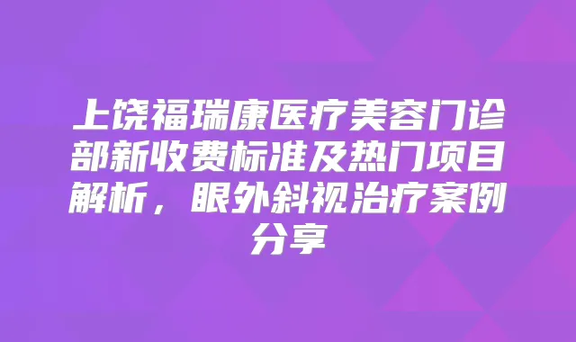 上饶福瑞康医疗美容门诊部新收费标准及热门项目解析，眼外斜视案例分享