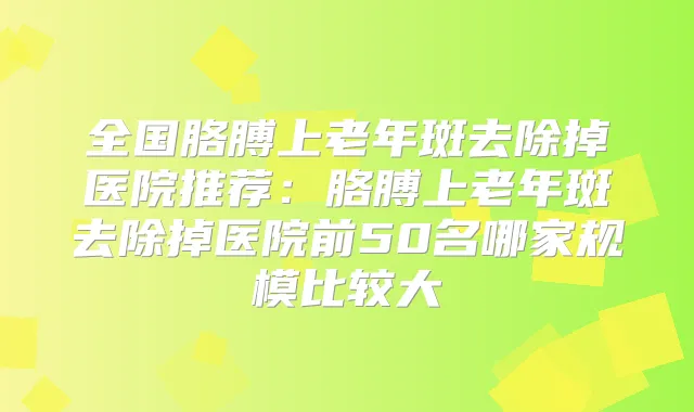 全国胳膊上老年斑去除掉医院推荐:胳膊上老年斑去除掉医院前50名哪家规模比较大