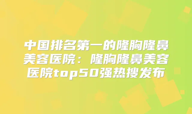 中国的隆胸隆鼻美容医院:隆胸隆鼻美容医院top50强热搜发布