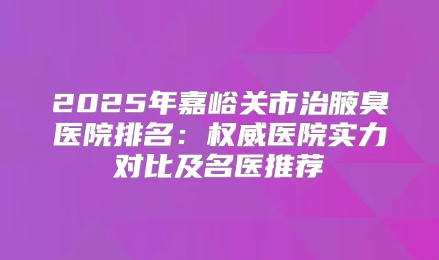 2025年嘉峪关市治腋臭医院排名：医院实力对比及名医推荐