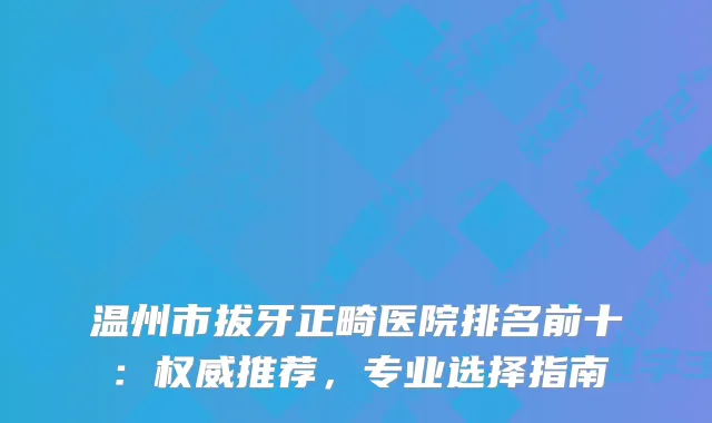 温州市拔牙正畸医院排名前十：推荐，专业选择指南